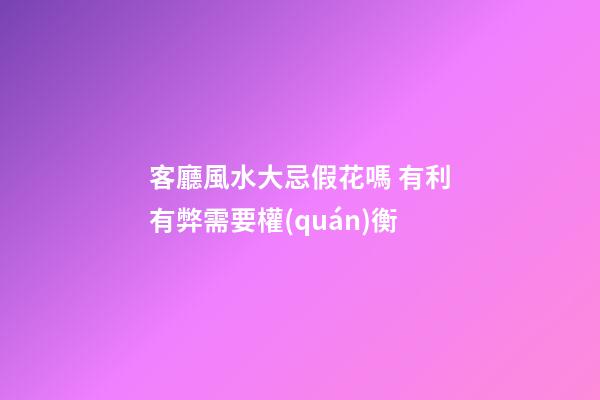 客廳風水大忌假花嗎 有利有弊需要權(quán)衡